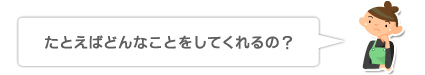 たとえばどんなことをしてくれるの?